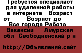 Требуется специалист для удаленной работы в интернете › Возраст от ­ 18 › Возраст до ­ 56 - Все города Работа » Вакансии   . Амурская обл.,Свободненский р-н